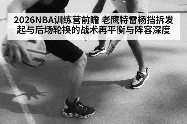 2026NBA训练营前瞻 老鹰特雷杨挡拆发起与后场轮换的战术再平衡与阵容深度